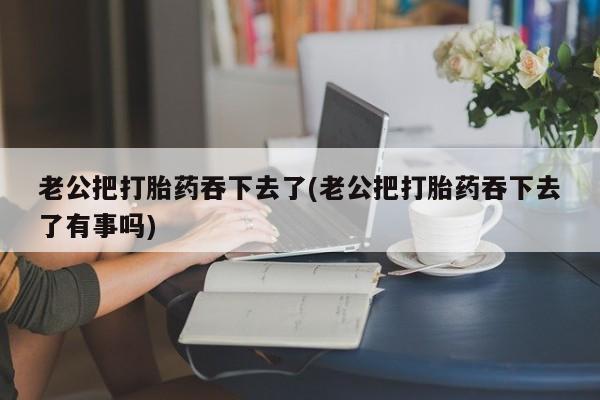推荐个卖打胎药的微信老公把打胎药吞下去了(老公把打胎药吞下去了有事吗)