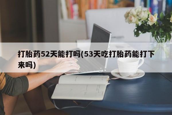 推荐个卖打胎药的微信打胎药52天能打吗(53天吃打胎药能打下来吗)