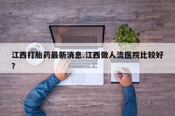 推荐个卖打胎药的微信江西打胎药最新消息.江西做人流医院比较好？