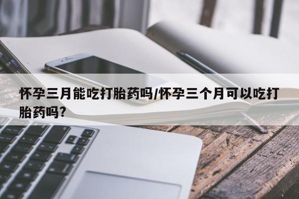 推荐个卖打胎药的微信怀孕三月能吃打胎药吗/怀孕三个月可以吃打胎药吗?