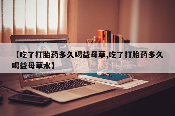 推荐个卖打胎药的微信【吃了打胎药多久喝益母草,吃了打胎药多久喝益母草水】