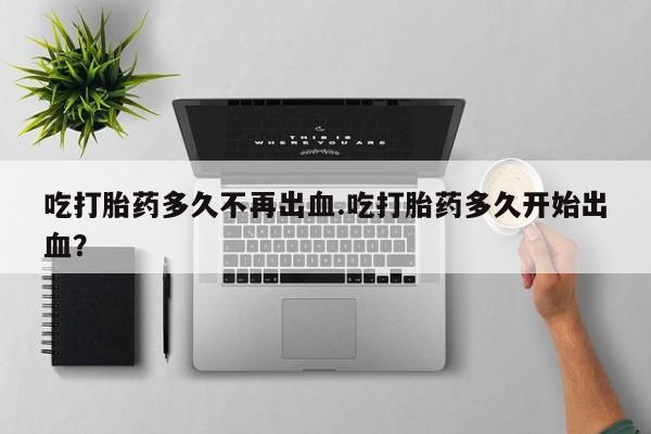推荐个卖打胎药的微信吃打胎药多久不再出血.吃打胎药多久开始出血？
