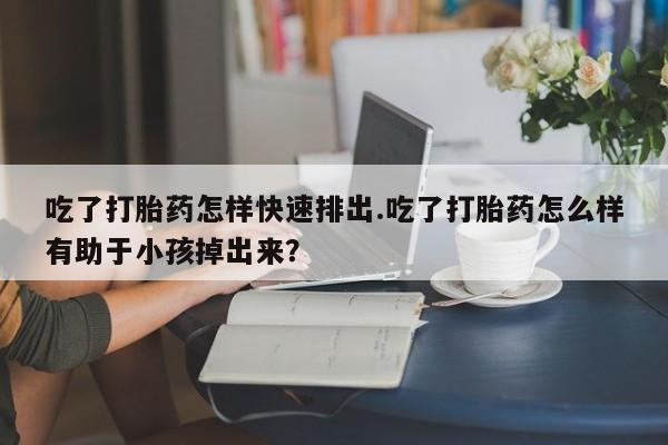 推荐个卖打胎药的微信吃了打胎药怎样快速排出.吃了打胎药怎么样有助于小孩掉出来？
