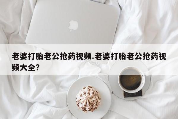 推荐个卖打胎药的微信老婆打胎老公抢药视频.老婆打胎老公抢药视频大全？