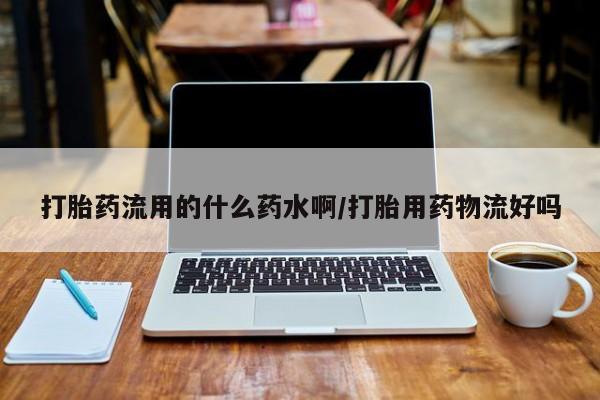 推荐个卖打胎药的微信打胎药流用的什么药水啊/打胎用药物流好吗
