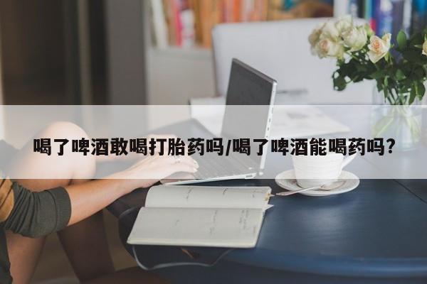 推荐个卖打胎药的微信喝了啤酒敢喝打胎药吗/喝了啤酒能喝药吗?