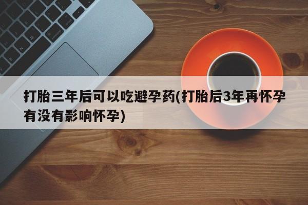 推荐个卖打胎药的微信打胎三年后可以吃避孕药(打胎后3年再怀孕有没有影响怀孕)