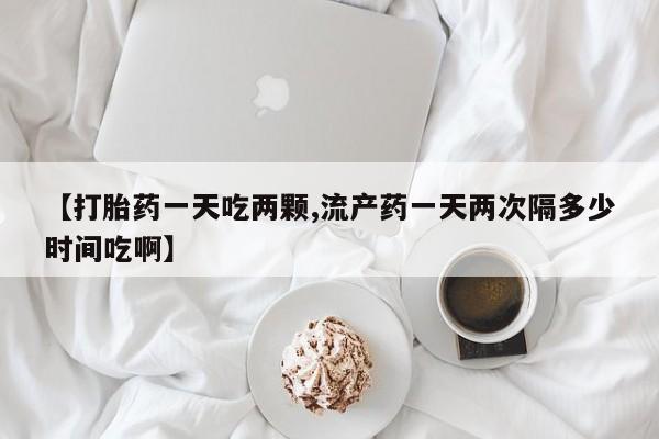 推荐个卖打胎药的微信【打胎药一天吃两颗,流产药一天两次隔多少时间吃啊】