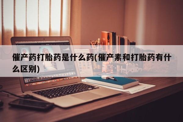 推荐个卖打胎药的微信催产药打胎药是什么药(催产素和打胎药有什么区别)