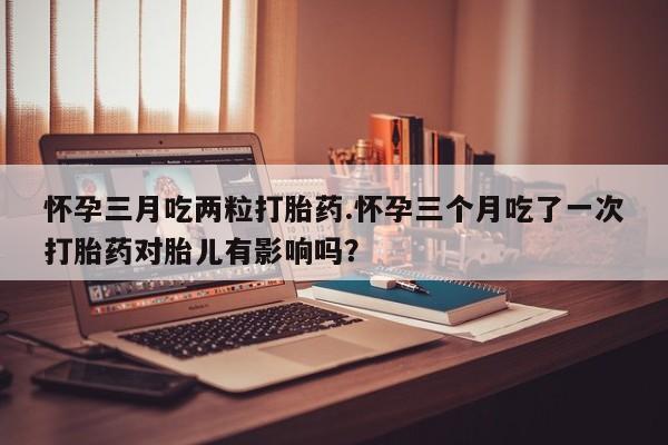 推荐个卖打胎药的微信怀孕三月吃两粒打胎药.怀孕三个月吃了一次打胎药对胎儿有影响吗？
