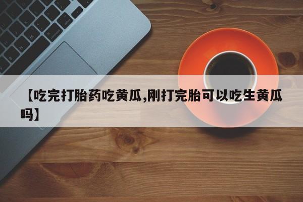 推荐个卖打胎药的微信【吃完打胎药吃黄瓜,刚打完胎可以吃生黄瓜吗】