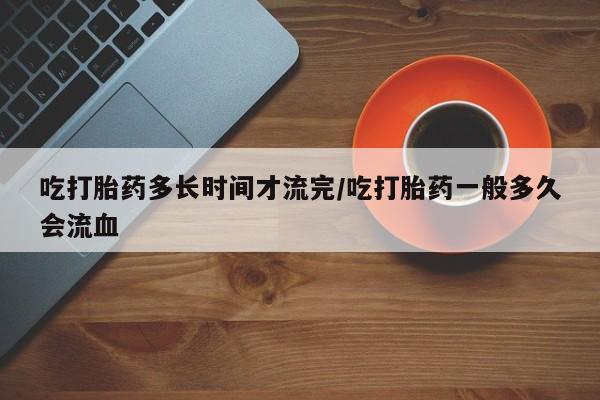 推荐个卖打胎药的微信吃打胎药多长时间才流完/吃打胎药一般多久会流血