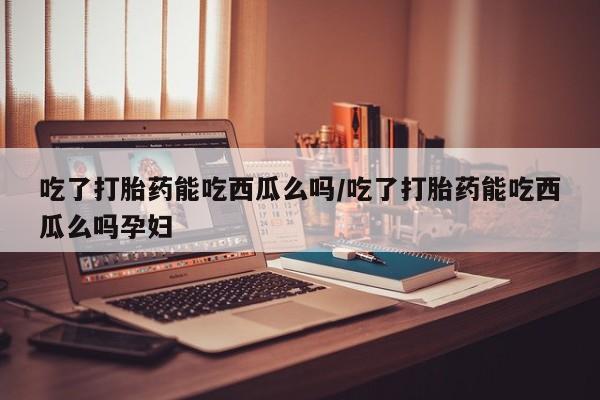 推荐个卖打胎药的微信吃了打胎药能吃西瓜么吗/吃了打胎药能吃西瓜么吗孕妇