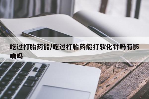 推荐个卖打胎药的微信吃过打胎药能/吃过打胎药能打软化针吗有影响吗