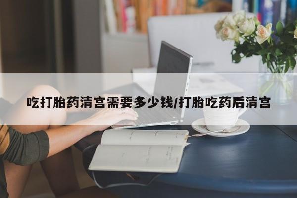 推荐个卖打胎药的微信吃打胎药清宫需要多少钱/打胎吃药后清宫