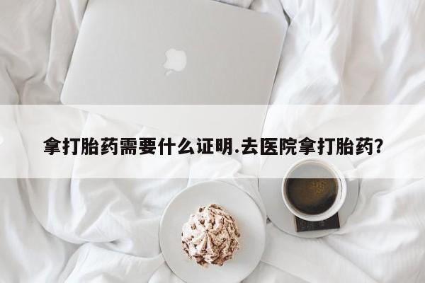 推荐个卖打胎药的微信拿打胎药需要什么证明.去医院拿打胎药？