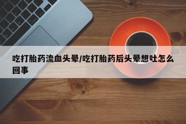 推荐个卖打胎药的微信吃打胎药流血头晕/吃打胎药后头晕想吐怎么回事