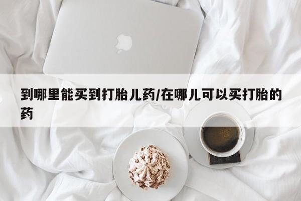 推荐个卖打胎药的微信到哪里能买到打胎儿药/在哪儿可以买打胎的药