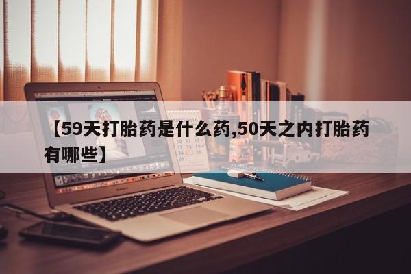 推荐个卖打胎药的微信【59天打胎药是什么药,50天之内打胎药有哪些】