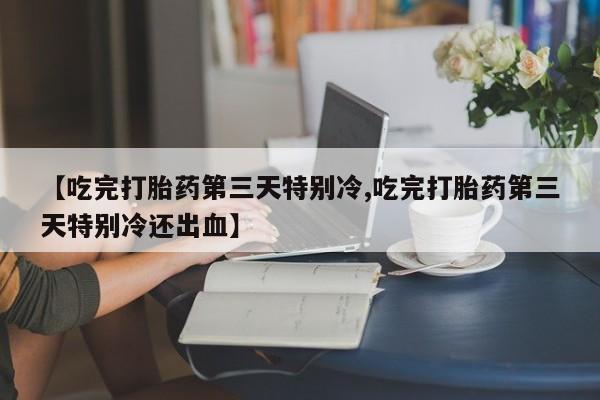 推荐个卖打胎药的微信【吃完打胎药第三天特别冷,吃完打胎药第三天特别冷还出血】