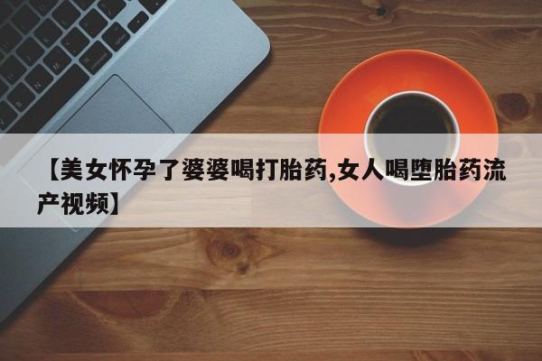 推荐个卖打胎药的微信【美女怀孕了婆婆喝打胎药,女人喝堕胎药流产视频】