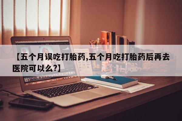 推荐个卖打胎药的微信【五个月误吃打胎药,五个月吃打胎药后再去医院可以么?】