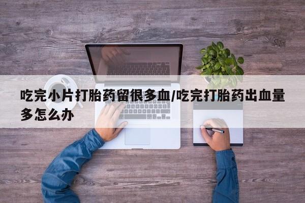 推荐个卖打胎药的微信吃完小片打胎药留很多血/吃完打胎药出血量多怎么办