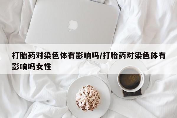 推荐个卖打胎药的微信打胎药对染色体有影响吗/打胎药对染色体有影响吗女性
