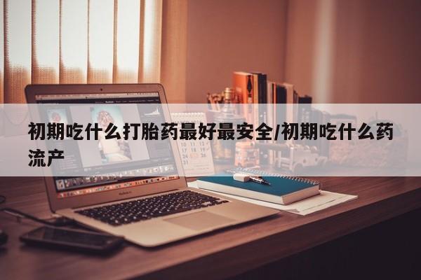 推荐个卖打胎药的微信初期吃什么打胎药最好最安全/初期吃什么药流产