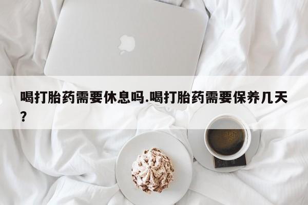 推荐个卖打胎药的微信喝打胎药需要休息吗.喝打胎药需要保养几天？