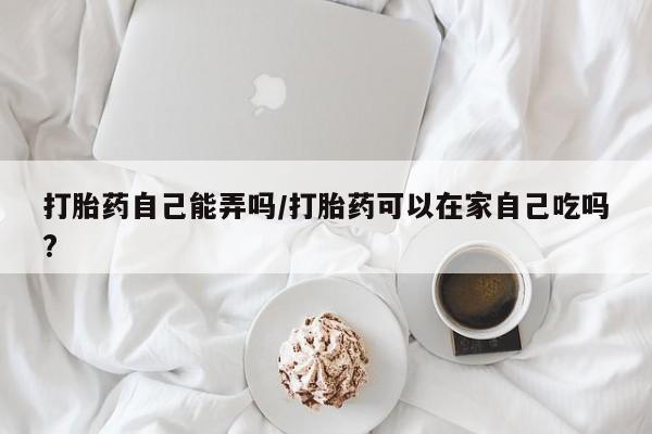 推荐个卖打胎药的微信打胎药自己能弄吗/打胎药可以在家自己吃吗?