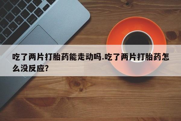推荐个卖打胎药的微信吃了两片打胎药能走动吗.吃了两片打胎药怎么没反应？
