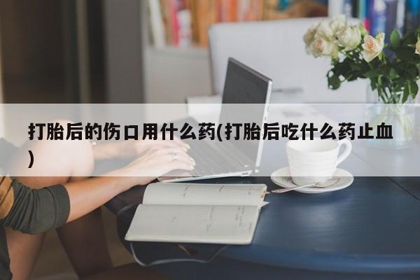 推荐个卖打胎药的微信打胎后的伤口用什么药(打胎后吃什么药止血)