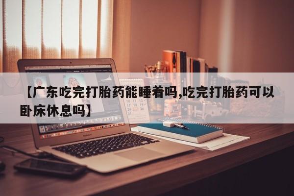 推荐个卖打胎药的微信【广东吃完打胎药能睡着吗,吃完打胎药可以卧床休息吗】