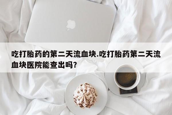 推荐个卖打胎药的微信吃打胎药的第二天流血块.吃打胎药第二天流血块医院能查出吗？
