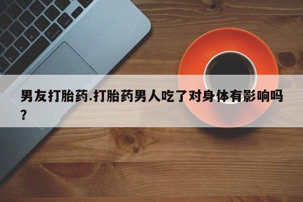 推荐个卖打胎药的微信男友打胎药.打胎药男人吃了对身体有影响吗？