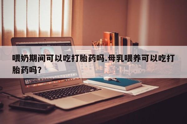 推荐个卖打胎药的微信喂奶期间可以吃打胎药吗.母乳喂养可以吃打胎药吗？