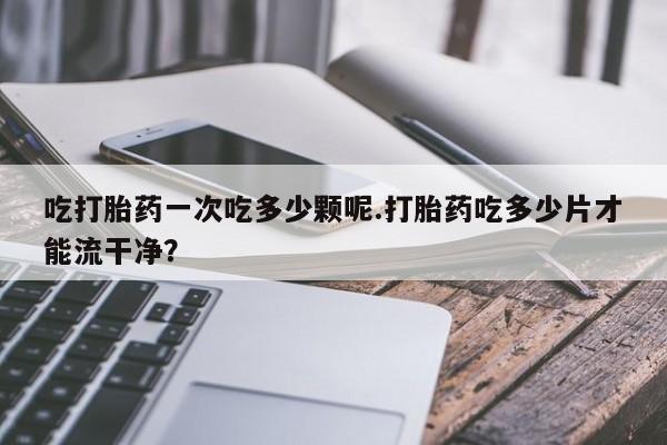 推荐个卖打胎药的微信吃打胎药一次吃多少颗呢.打胎药吃多少片才能流干净？