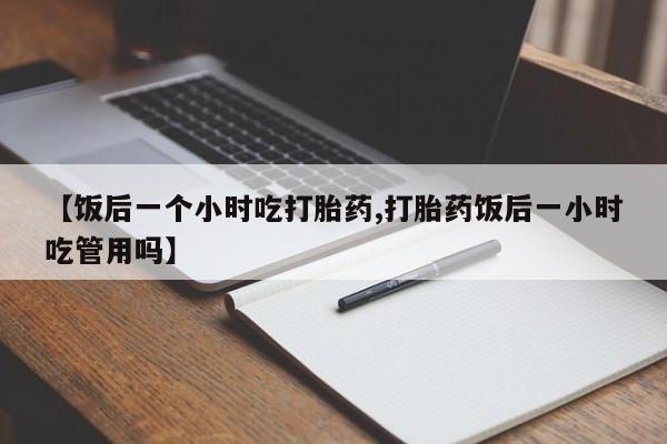 推荐个卖打胎药的微信【饭后一个小时吃打胎药,打胎药饭后一小时吃管用吗】