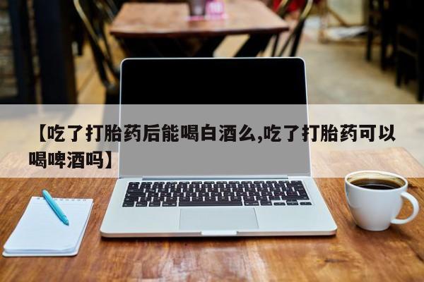 推荐个卖打胎药的微信【吃了打胎药后能喝白酒么,吃了打胎药可以喝啤酒吗】