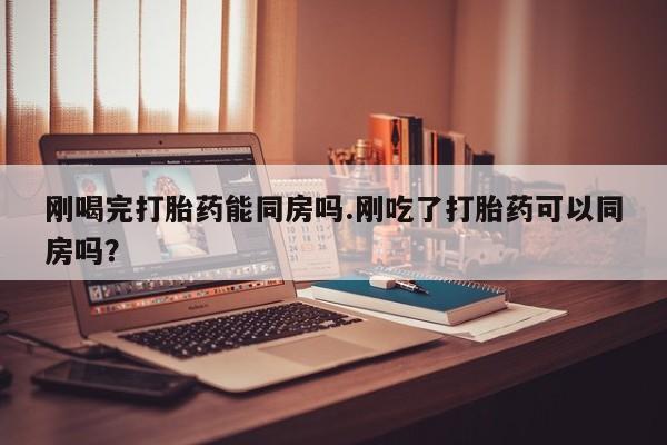 推荐个卖打胎药的微信刚喝完打胎药能同房吗.刚吃了打胎药可以同房吗？