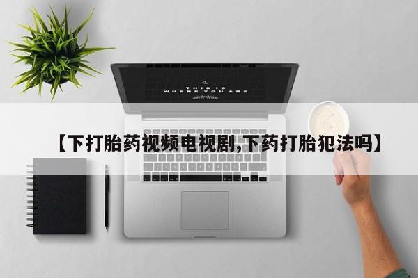 推荐个卖打胎药的微信【下打胎药视频电视剧,下药打胎犯法吗】