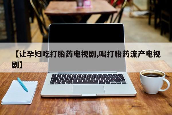 推荐个卖打胎药的微信【让孕妇吃打胎药电视剧,喝打胎药流产电视剧】