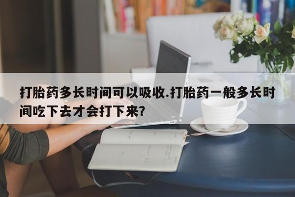 推荐个卖打胎药的微信打胎药多长时间可以吸收.打胎药一般多长时间吃下去才会打下来？
